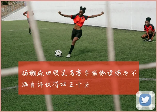 杨瀚森回顾菜鸟赛季感慨遗憾与不满自评仅得四五十分
