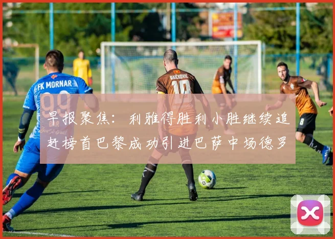 早报聚焦：利雅得胜利小胜继续追赶榜首巴黎成功引进巴萨中场德罗