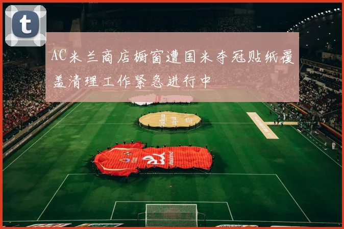 AC米兰商店橱窗遭国米夺冠贴纸覆盖清理工作紧急进行中