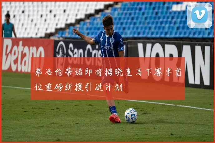 弗洛伦蒂诺即将揭晓皇马下赛季首位重磅新援引进计划