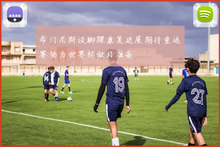 希门尼斯谈脚踝康复进展期待重返赛场为世界杯做好准备