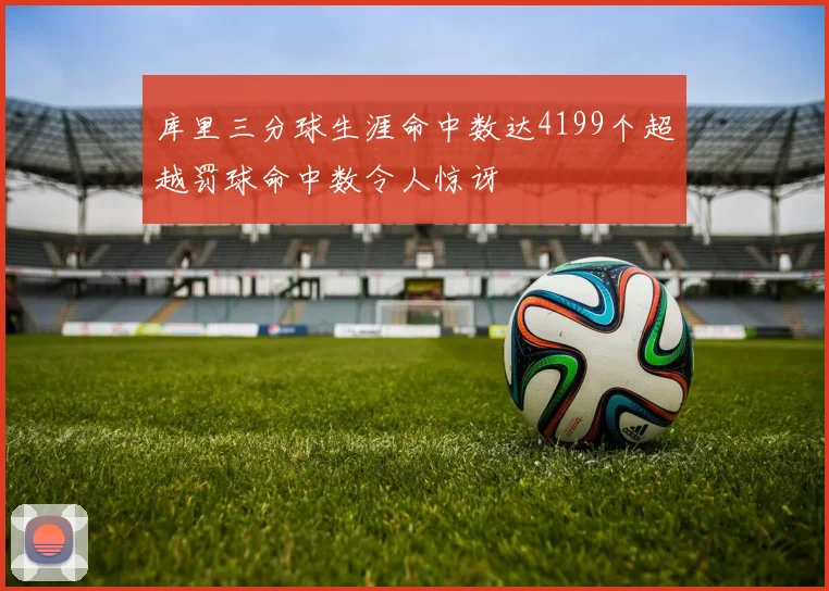 库里三分球生涯命中数达4199个超越罚球命中数令人惊讶