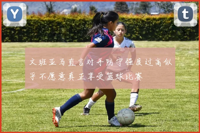 文班亚马直言对手防守强度过高似乎不愿意真正享受篮球比赛
