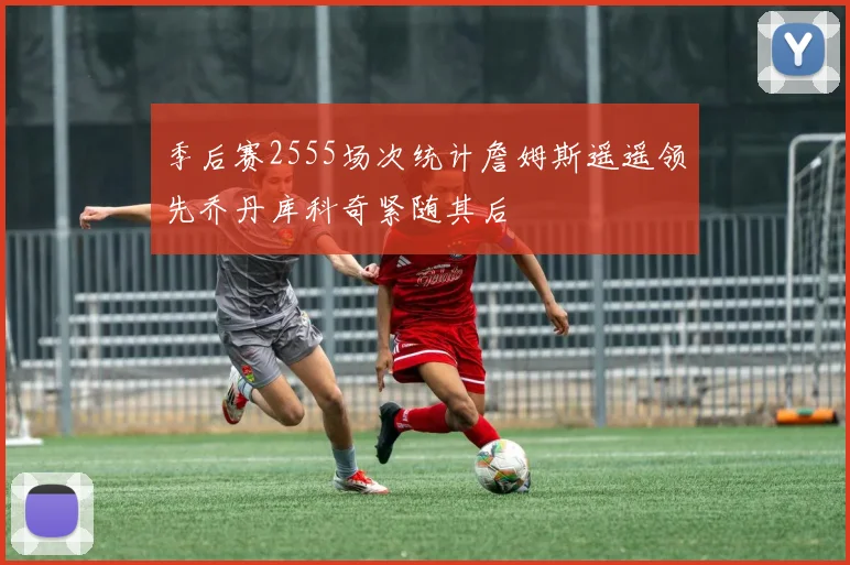 季后赛2555场次统计詹姆斯遥遥领先乔丹库科奇紧随其后