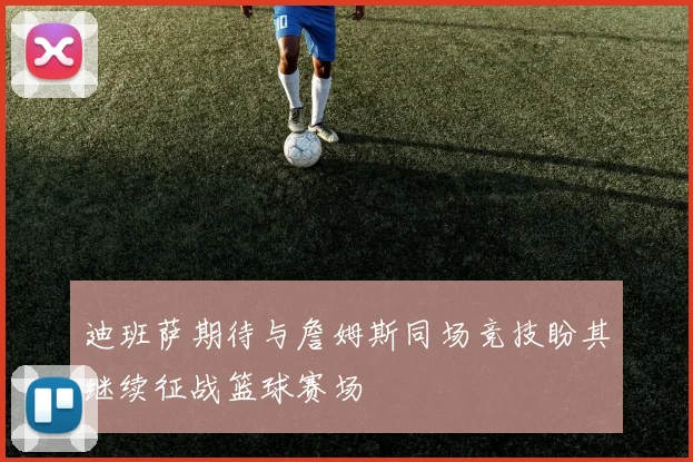 迪班萨期待与詹姆斯同场竞技盼其继续征战篮球赛场