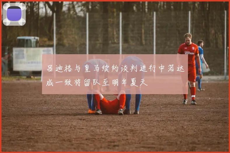 吕迪格与皇马续约谈判进行中若达成一致将留队至明年夏天