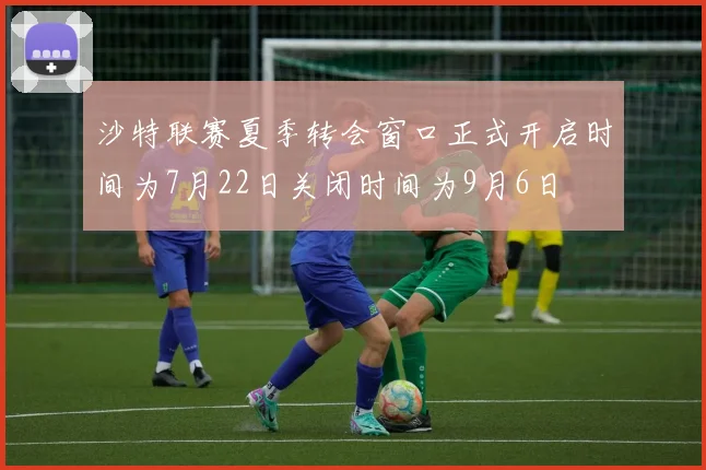 沙特联赛夏季转会窗口正式开启时间为7月22日关闭时间为9月6日