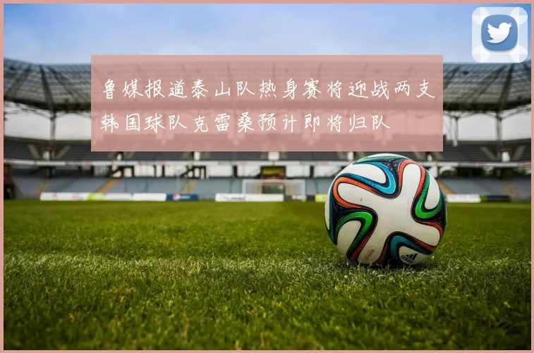鲁媒报道泰山队热身赛将迎战两支韩国球队克雷桑预计即将归队