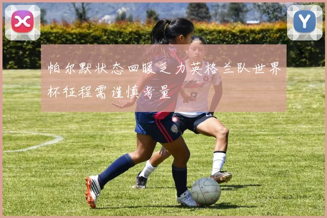 帕尔默状态回暖乏力英格兰队世界杯征程需谨慎考量