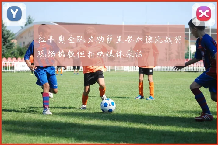 拉齐奥全队力劝萨里参加德比战将现场执教但拒绝媒体采访