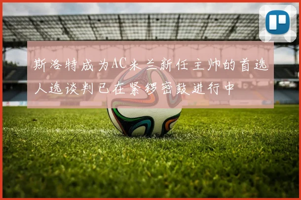 斯洛特成为AC米兰新任主帅的首选人选谈判已在紧锣密鼓进行中