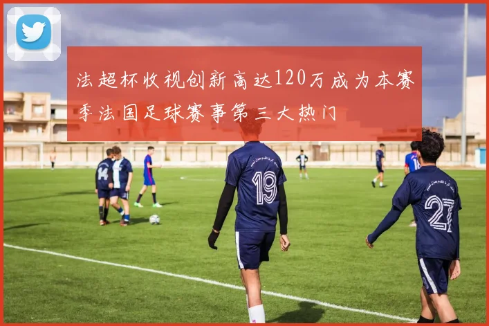 法超杯收视创新高达120万成为本赛季法国足球赛事第三大热门