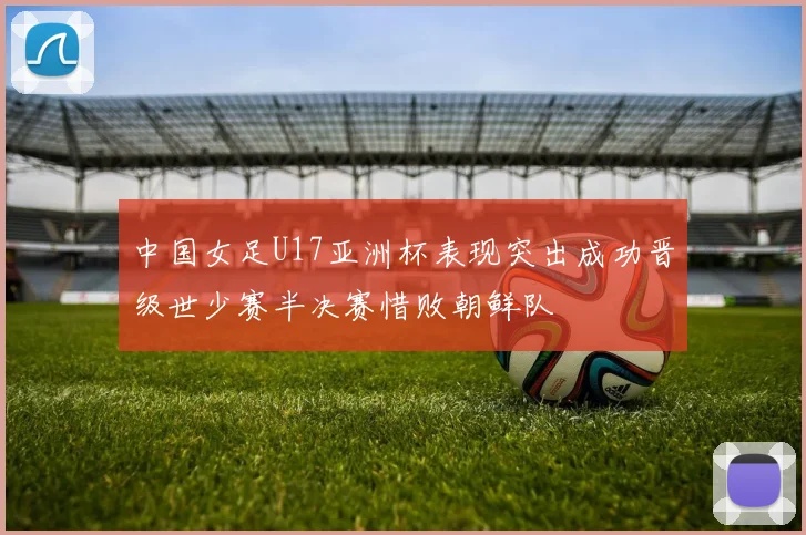 中国女足U17亚洲杯表现突出成功晋级世少赛半决赛惜败朝鲜队