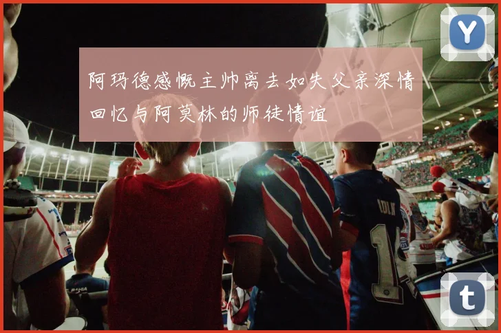 阿玛德感慨主帅离去如失父亲深情回忆与阿莫林的师徒情谊