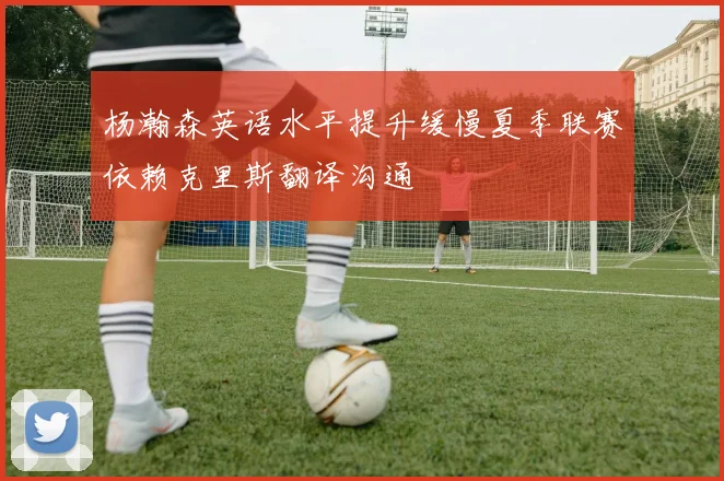 杨瀚森英语水平提升缓慢夏季联赛依赖克里斯翻译沟通