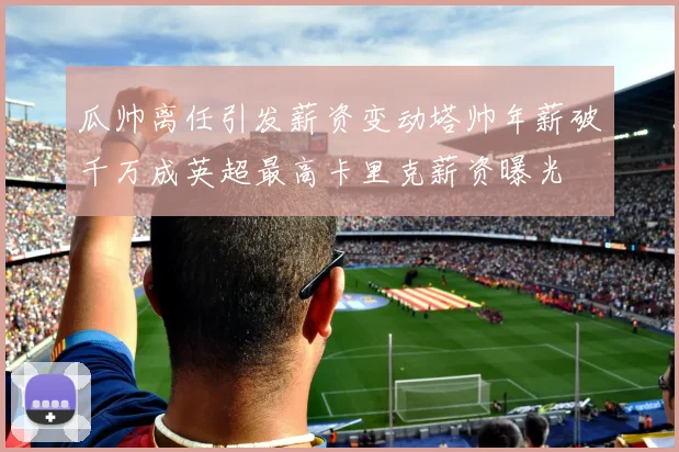 瓜帅离任引发薪资变动塔帅年薪破千万成英超最高卡里克薪资曝光