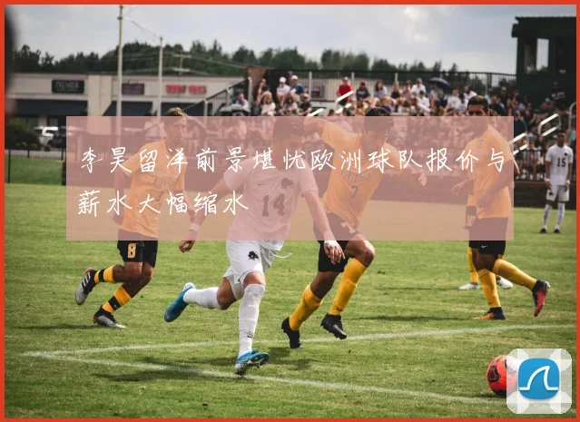 李昊留洋前景堪忧欧洲球队报价与薪水大幅缩水