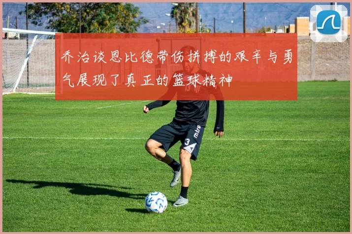 乔治谈恩比德带伤拼搏的艰辛与勇气展现了真正的篮球精神