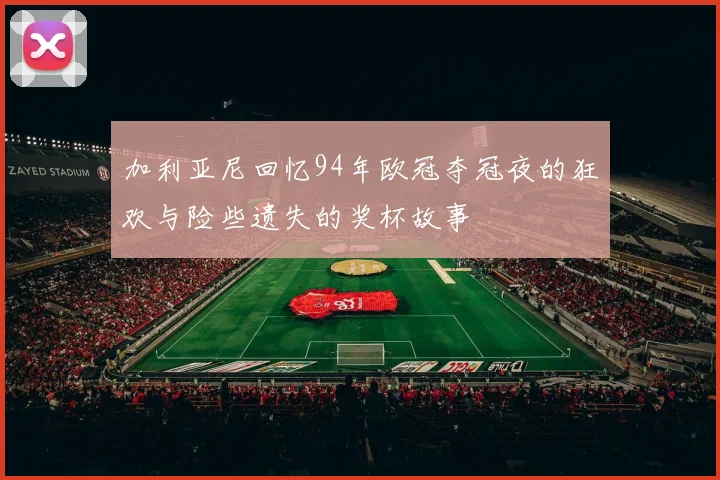 加利亚尼回忆94年欧冠夺冠夜的狂欢与险些遗失的奖杯故事